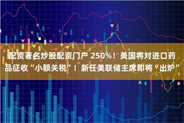 配资著名炒股配资门户 250%！美国将对进口药品征收“小额关税”！新任美联储主席即将“出炉”
