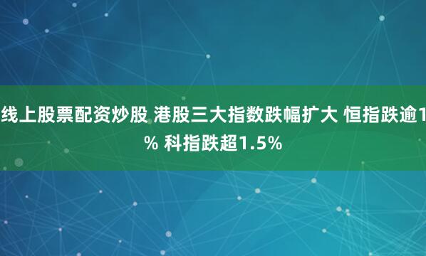 线上股票配资炒股 港股三大指数跌幅扩大 恒指跌逾1% 科指跌超1.5%