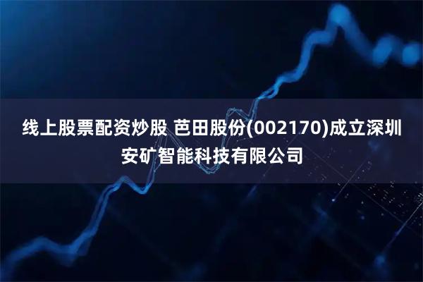 线上股票配资炒股 芭田股份(002170)成立深圳安矿智能科技有限公司