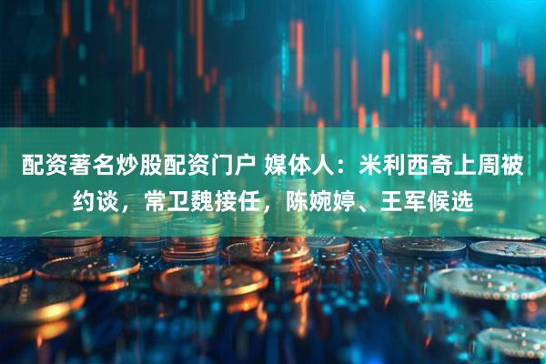 配资著名炒股配资门户 媒体人：米利西奇上周被约谈，常卫魏接任，陈婉婷、王军候选