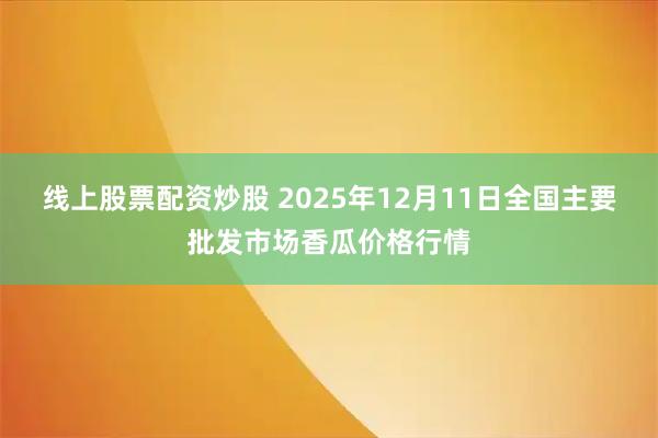 线上股票配资炒股 2025年12月11日全国主要批发市场香瓜价格行情