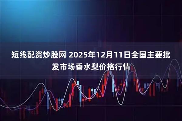短线配资炒股网 2025年12月11日全国主要批发市场香水梨价格行情
